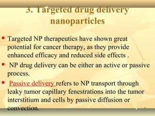 3. Targeted drug delivery 
nanoparticles 
 Targeted NP therapeutics have shown great 
potential for cancer therapy, as they provide 
enhanced efficacy and reduced side effects . 
 NP drug delivery can be either an active or passive 
process. 
 Passive delivery refers to NP transport through 
leaky tumor capillary fenestrations into the tumor 
interstitium and cells by passive diffusion or 
convection. 77 
 