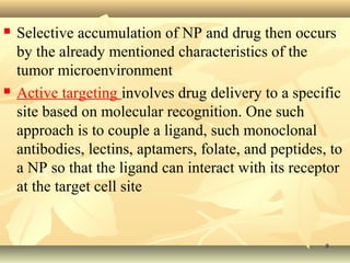  Selective accumulation of NP and drug then occurs 
by the already mentioned characteristics of the 
tumor microenvironment 
 Active targeting involves drug delivery to a specific 
site based on molecular recognition. One such 
approach is to couple a ligand, such monoclonal 
antibodies, lectins, aptamers, folate, and peptides, to 
a NP so that the ligand can interact with its receptor 
at the target cell site 
88 
 