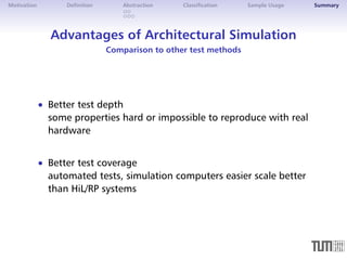 Motivation Definition Abstraction Classification Sample Usage Summary 
Advantages of Architectural Simulation 
Comparison to other test methods 
 Better test depth 
some properties hard or impossible to reproduce with real 
hardware 
 Better test coverage 
automated tests, simulation computers easier scale better 
than HiL/RP systems 
 