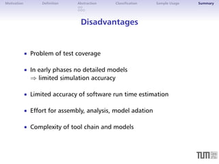 Motivation Definition Abstraction Classification Sample Usage Summary 
Disadvantages 
 Problem of test coverage 
 In early phases no detailed models 
) limited simulation accuracy 
 Limited accuracy of software run time estimation 
 Effort for assembly, analysis, model adation 
 Complexity of tool chain and models 
 
