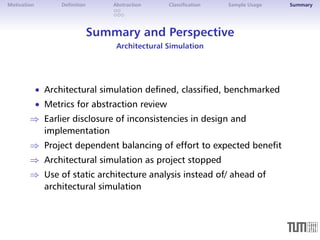 Motivation Definition Abstraction Classification Sample Usage Summary 
Summary and Perspective 
Architectural Simulation 
 Architectural simulation defined, classified, benchmarked 
 Metrics for abstraction review 
) Earlier disclosure of inconsistencies in design and 
implementation 
) Project dependent balancing of effort to expected benefit 
) Architectural simulation as project stopped 
) Use of static architecture analysis instead of/ ahead of 
architectural simulation 
