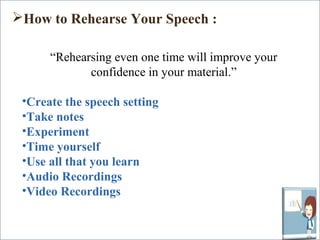 How to Rehearse Your Speech : 
“Rehearsing even one time will improve your 
confidence in your material.” 
•Create the speech setting 
•Take notes 
•Experiment 
•Time yourself 
•Use all that you learn 
•Audio Recordings 
•Video Recordings 
 