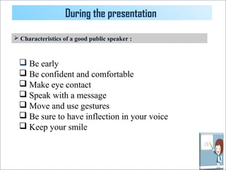 During the presentation 
 Characteristics of a good public speaker : 
 Be early 
 Be confident and comfortable 
 Make eye contact 
 Speak with a message 
 Move and use gestures 
 Be sure to have inflection in your voice 
 Keep your smile 
 