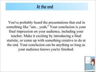 At the end 
You've probably heard the presentations that end in 
something like "um... yeah," Your conclusion is your 
final impression on your audience, including your 
teacher. Make it exciting by introducing a final 
statistic, or come up with something creative to do at 
the end. Your conclusion can be anything so long as 
your audience knows you're finished. 
 
