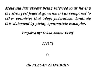 Malaysia has always being referred to as having 
the strongest federal government as compared to 
other countries that adopt federalism. Evaluate 
this statement by giving appropriate examples. 
Prepared by: Dikko Aminu Yusuf 
814978 
To 
DR RUSLAN ZAINUDDIN 
 