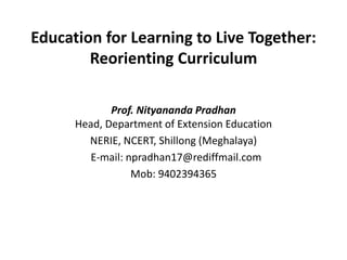 Education for Learning to Live Together: 
Reorienting Curriculum 
Prof. Nityananda Pradhan 
Head, Department of Extension Education 
NERIE, NCERT, Shillong (Meghalaya) 
E-mail: npradhan17@rediffmail.com 
Mob: 9402394365 
 