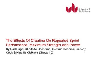 The Effects Of Creatine On Repeated Sprint 
Performance, Maximum Strength And Power 
By Carl Page, Charlotte Cochrane, Gemma Beames, Lindsay 
Cook & Natalija Cizikova (Group 15) 
 