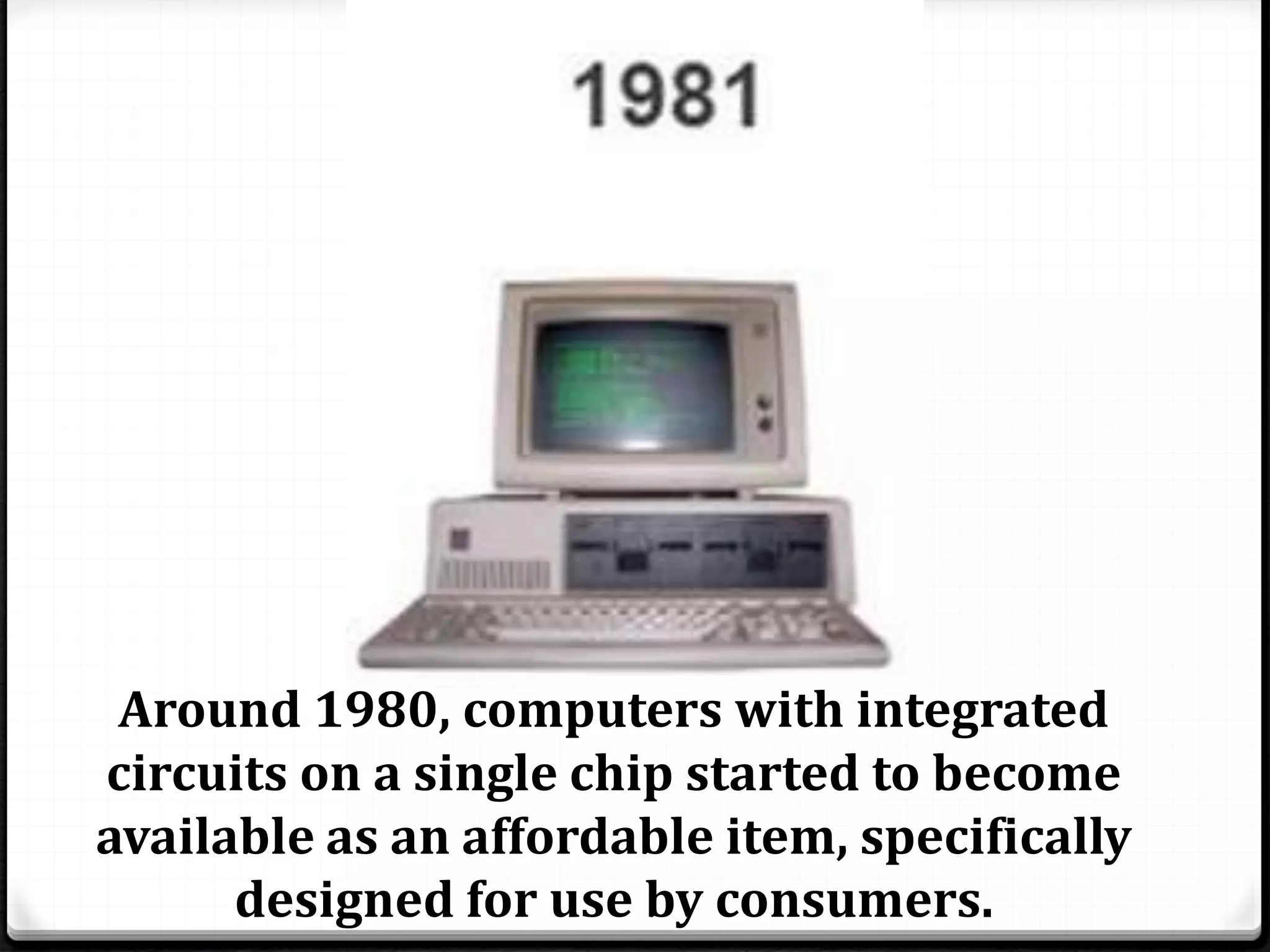 Around 1980, computers with integrated 
circuits on a single chip started to become 
available as an affordable item, specifically 
designed for use by consumers. 
 