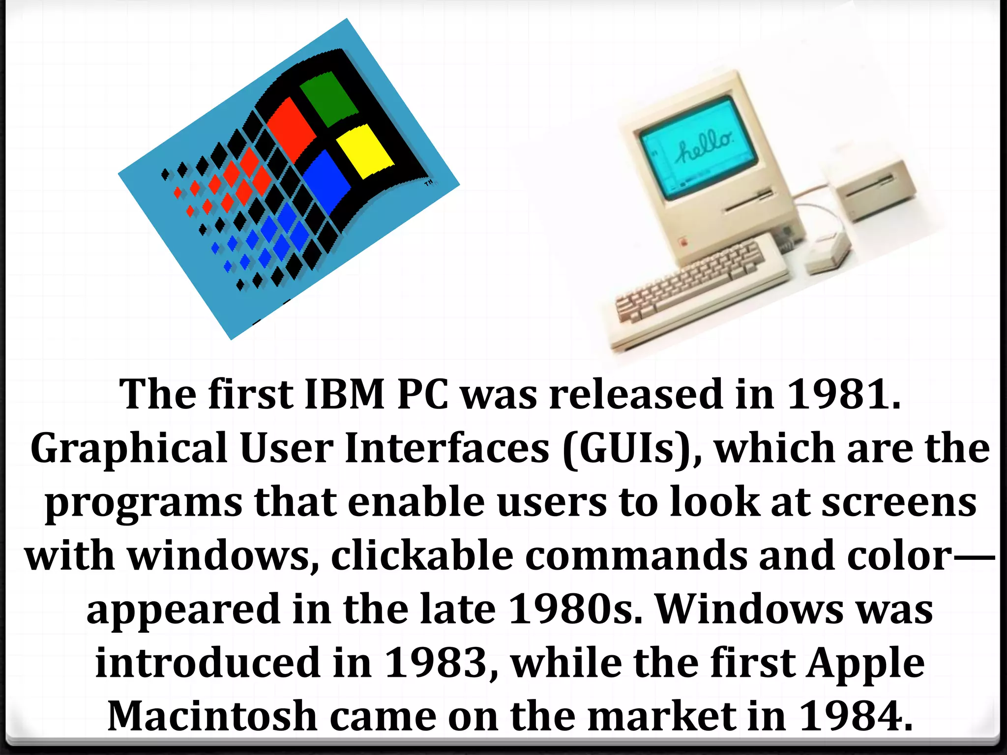 The first IBM PC was released in 1981. 
Graphical User Interfaces (GUIs), which are the 
programs that enable users to look at screens 
with windows, clickable commands and color— 
appeared in the late 1980s. Windows was 
introduced in 1983, while the first Apple 
Macintosh came on the market in 1984. 
 