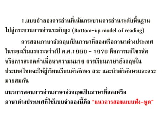 1.แบบจาลองการอ่านที่เน้นกระบวนการอ่านระดับพื้นฐาน 
ไปสู่กระบวนการอ่านระดับสูง (Bottom-up model of reading) 
การสอนภาษาอังกฤษเป็นภาษาที่สองหรือภาษาต่างประเทศ 
ในระยะเริ่มแรกระหว่างปี ค.ศ.1960 – 1970 คือการแก้ไขรหัส 
หรือการสะกดคาเพื่อหาความหมาย การเรียนภาษาอังกฤษใน 
ประเทศไทยจะให้ผู้เรียนเรียนตัวอักษร สระ และนาตัวอักษรและสระ 
มาผสมกัน 
แนวการสอนการอ่านภาษาอังกฤษเป็นภาษาที่สองหรือ 
ภาษาต่างประเทศที่ใช้แบบจา ลองนี้คือ “แนวการสอนแบบฟัง-พูด” 
 