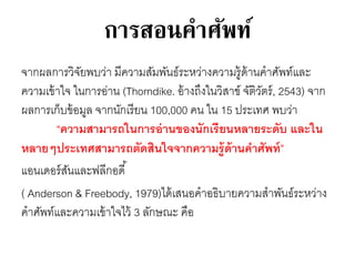 การสอนคาศัพท์ 
จากผลการวิจัยพบว่า มีความสัมพันธ์ระหว่างความรู้ด้านคาศัพท์และ 
ความเข้าใจ ในการอ่าน (Thorndike. อ้างถึงในวิสาข์จัติวัตร์, 2543) จาก 
ผลการเก็บข้อมูล จากนักเรียน 100,000 คน ใน 15 ประเทศ พบว่า 
“ความสามารถในการอ่านของนักเรียนหลายระดับ และใน 
หลายๆประเทศสามารถตัดสินใจจากความรู้ด้านคา ศัพท์” 
แอนเดอร์สันและฟลีกอดี้ 
( Anderson & Freebody, 1979)ได้เสนอคาอธิบายความสาพันธ์ระหว่าง 
คาศัพท์และความเข้าใจไว้ 3 ลักษณะ คือ 
 