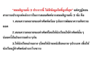 “สมมติฐานทงั้ 3 ประการนี้ ไม่มีข้อมูลใดที่ถูกที่สุด” แต่ครูผู้สอน 
สามารถประยุกต์หลักการในการสอนศัพท์จากสมมติฐานทงั้ 3 ข้อ คือ 
1.สอนความหมายของคาศัพท์พร้อมๆกับการพัฒนาความคิดรวบ 
ยอด 
2.สอนความหมายของคาศัพท์โดยให้นักเรียนใช้คาศัพท์นนั้ๆ 
บ่อยครงั้ในกิจกรรมต่างๆกัน 
3.ให้นักเรียนอ่านมากๆโดยให้อ่านหนังสือหลายๆประเภท เพื่อให้ 
นักเรียนรู้คาศัพท์อย่างกว้างขวาง 
 