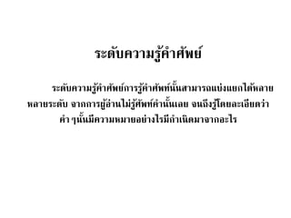 ระดับความรู้คาศัพย์ 
ระดับความรู้คาศัพย์การรู้คาศัพท์นนั้สามารถแบ่งแยกได้หลาย 
หลายระดับ จากการผู้อ่านไม่รู้ศัพท์คานนั้เลย จนถึงรู้โดยละเอียดว่า 
คาๆนั้นมีความหมายอย่างไรมีกาเนิดมาจากอะไร 
 