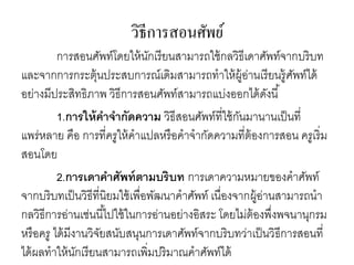 วิธีการสอนศัพย์ 
การสอนศัพท์โดยให้นักเรียนสามารถใช้กลวิธีเดาศัพท์จากบริบท 
และจากการกระตุ้นประสบการณ์เดิมสามารถทาให้ผู้อ่านเรียนรู้ศัพท์ได้ 
อย่างมีประสิทธิภาพ วิธีการสอนศัพท์สามารถแบ่งออกได้ดังนี้ 
1.การให้คาจากัดความ วิธีสอนศัพท์ที่ใช้กันมานานเป็นที่ 
แพร่หลาย คือ การที่ครูให้คาแปลหรือคาจากัดความที่ต้องการสอน ครูเริ่ม 
สอนโดย 
2.การเดาคาศัพท์ตามบริบท การเดาความหมายของคาศัพท์ 
จากบริบทเป็นวิธีที่นิยมใช้เพื่อพัฒนาคาศัพท์ เนื่องจากผู้อ่านสามารถนา 
กลวิธีการอ่านเช่นนีไ้ปใช้ในการอ่านอย่างอิสระ โดยไม่ต้องพึ่งพจนานุกรม 
หรือครู ได้มีงานวิจัยสนับสนุนการเดาศัพท์จากบริบทว่าเป็นวิธีการสอนที่ 
ได้ผลทาให้นักเรียนสามารถเพิ่มปริมาณคาศัพท์ได้ 
 