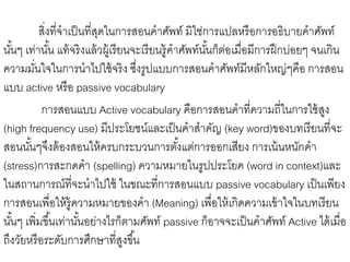 สิ่งที่จาเป็นที่สุดในการสอนคาศัพท์ มิใช่การแปลหรือการอธิบายคาศัพท์ 
นัน้ๆ เท่านัน้ แท้จริงแล้วผู้เรียนจะเรียนรู้คาศัพท์นัน้ก็ต่อเมื่อมีการฝึกบ่อยๆ จนเกิน 
ความมนั่ใจในการนาไปใช้จริง ซงึ่รูปแบบการสอนคาศัพท์มีหลักใหญ่ๆคือ การสอน 
แบบ active หรือ passive vocabulary 
การสอนแบบ Active vocabulary คือการสอนคาที่ความถี่ในการใช้สูง 
(high frequency use) มีประโยชน์และเป็นคาสาคัญ (key word)ของบทเรียนที่จะ 
สอนนัน้ๆจึงต้องสอนให้ครบกระบวนการตัง้แต่การออกเสียง การเน้นหนักคา 
(stress)การสะกดคา (spelling) ความหมายในรูปประโยค (word in context)และ 
ในสถานการณ์ที่จะนาไปใช้ ในขณะที่การสอนแบบ passive vocabulary เป็นเพียง 
การสอนเพื่อให้รู้ความหมายของคา (Meaning) เพื่อให้เกิดความเข้าใจในบทเรียน 
นัน้ๆ เพิ่มขึน้เท่านัน้อย่างไรก็ตามศัพท์ passive ก็อาจจะเป็นคาศัพท์ Active ได้เมื่อ 
ถึงวัยหรือระดับการศึกษาที่สูงขึน้ 
 