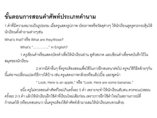 ขั้นตอนการสอนคา ศัพท์ประเภทคา นาม 
1.คาที่มีความหมายเป็นรูปธรรม เมื่อครูแสดงรูปภาพ บัตรภาพหรือวัสดุต่างๆ ให้นักเรียนดูครูควรกระตุ้นให้ 
นักเรียนตัง้คาถามต่างๆเช่น 
What’s that? หรือ What are they/those? 
What’s “…………..” in English? 
1.ครูเขียนคาหรือแสดงบัตรคาเพื่อให้นักเรียนอ่าน ดูตัวสะกด และเขียนคาเพื่อจดบันทึกไว้ใน 
สมุดของนักเรียน 
2.หากมีคาอื่นๆ ที่ครูจะต้องสอนเพื่อใช้ในการฝึกสนทนาต่อไป ครูจะใช้วิธีคล้ายๆกัน 
นีแ้ตอ่าจเปลี่ยนแปลงวิธีการได้บ้าง เช่น ครูแสดงภาพกล้วยหรือแอ๊ปเปิ้ล และพูดนา 
“ Look. Here is an apple,” หรือ “Look. Here are some bananas.” 
อนงึ่ ครูไม่ควรสอนคาศัพท์ใหม่เกินครัง้ละ 5 คา เพราะจะทาให้นักเรียนสับสน ควรจะแบ่งสอน 
ครัง้ละ 2-3 คา แล้วให้นักเรียนฝึกใช้คาที่เรียนใหม่เสียก่อน เพราะการฝึกใช้คาใหม่ในสถานการณ์ที่ 
กาหนดให้ (หรือบทสนทนา) นัน้ครูจะต้องใช้คาศัพท์เข้ามาผสมให้นักเรียนทบทวนด้วย 
 