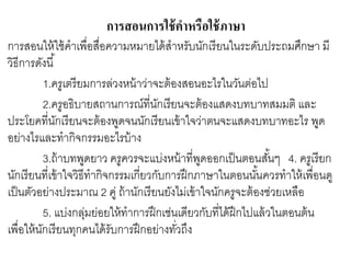 การสอนการใช้คาหรือใช้ภาษา 
การสอนให้ใช้คาเพื่อสื่อความหมายได้สาหรับนักเรียนในระดับประถมศึกษา มี 
วิธีการดังนี้ 
1.ครูเตรียมการล่วงหน้าว่าจะต้องสอนอะไรในวันต่อไป 
2.ครูอธิบายสถานการณ์ที่นักเรียนจะต้องแสดงบทบาทสมมติ และ 
ประโยคที่นักเรียนจะต้องพูดจนนักเรียนเข้าใจว่าตนจะแสดงบทบาทอะไร พูด 
อย่างไรและทากิจกรรมอะไรบ้าง 
3.ถ้าบทพูดยาว ครูควรจะแบ่งหน้าที่พูดออกเป็นตอนสัน้ๆ 4. ครูเรียก 
นักเรียนที่เข้าใจวิธีทากิจกรรมเกี่ยวกับการฝึกภาษาในตอนนัน้ควรทาให้เพื่อนดู 
เป็นตัวอย่างประมาณ 2 คู่ ถ้านักเรียนยังไม่เข้าใจนักครูจะต้องช่วยเหลือ 
5. แบ่งกลุ่มย่อยให้ทาการฝึกเช่นเดียวกับที่ได้ฝึกไปแล้วในตอนต้น 
เพื่อให้นักเรียนทุกคนได้รับการฝึกอย่างทวั่ถึง 
 