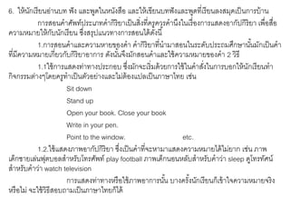 6. ให้นักเรียนอ่านบท ฟัง และพูดในหนังสือ และให้เขียนบทฟังและพูดที่เรียนลงสมุดเป็นการบ้าน 
การสอนคาศัพท์ประเภทคากิริยาเป็นสิ่งที่ครูควรคานึงในเรื่องการแสดงอากัปกิริยา เพื่อสื่อ 
ความหมายให้กับนักเรียน ซึ่งสรุปแนวทางการสอนได้ดังนี้ 
1.การสอนคาและความหายของคา คากิริยาที่นามาสอนในระดับประถมศึกษานัน้มักเป็นคา 
ที่มีความหมายเกี่ยวกับกิริยาอาการ ดังนัน้จึงมักสอนคาและใช้ความหมายของคา 2 วธิี 
1.1ใช้การแสดงท่าทางประกอบ ซงึ่มักจะเริ่มด้วยการใช้ในคาสงั่ในการบอกให้นักเรียนทา 
กิจกรรมต่างๆโดยครูทาเป็นตัวอย่างและไม่ต้องแปลเป็นภาษาไทย เช่น 
Sit down 
Stand up 
Open your book. Close your book 
Write in your pen. 
Point to the window. etc. 
1.2.ใช้แสดงภาพอากัปกิริยา ซึ่งเป็นคาที่จะหามาแสดงความหมายได้ไม่ยาก เช่น ภาพ 
เด็กชายเล่นฟุตบอลสาหรับโทรศัพท์ play football ภาพเด็กนอนหลับสาหรับคาว่า sleep ดูโทรทัศน์ 
สาหรับคาว่า watch television 
การแสดงท่าทางหรือใช้ภาพอาการนัน้ บางครัง้นักเรียนก็เข้าใจความหมายจริง 
หรือไม่ จะใช้วิธีสอบถามเป็นภาษาไทยก็ได้ 
 