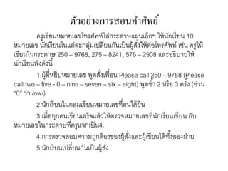 ตัวอย่างการสอนคา ศัพย์ 
ครูเขียนหมายเลขโทรศัพท์ใส่กระดาษแผ่นเล็กๆ ให้นักเรียน 10 
หมายเลข นักเรียนในแต่ละกลุ่มเปลี่ยนกันเป็นผู้สงั่ให้ต่อโทรศัพท์ เช่น ครูให้ 
เขียนในกระดาษ 250 – 9768, 275 – 8241, 576 – 2908 และอธิบายให้ 
นักเรียนฟังดังนี้ 
1.ผู้ที่หยิบหมายเลข พูดสงั่เพื่อน Please call 250 – 9768 (Please 
call two – five - 0 – nine – seven – six – eight) พูดซา้ 2 หรือ 3 ครัง้ (อ่าน 
“0” ว่า /ow/) 
2.นักเรียนในกลุ่มเขียนหมายเลขที่ตนได้ยิน 
3.เมื่อทุกคนเขียนเสร็จแล้วให้ตรวจหมายเลขที่นักเรียนเขียน กับ 
หมายเลขในกระดาษที่ครูแจกเป็น4. 
4.การตรวจสอบความถูกต้องของผู้สงั่และผู้เขียนได้ทัง้สองฝ่าย 
5.นักเรียนเปลี่ยนกันเป็นผู้สงั่ 
 
