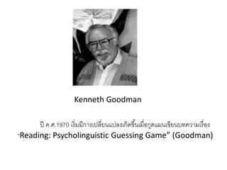 Kenneth Goodman 
ปี ค.ศ.1970 เริ่มมีการเปลี่ยนแปลงเกิดขึน้เมื่อกูดแมนเขียนบทความเรื่อง 
“Reading: Psycholinguistic Guessing Game” (Goodman) 
 