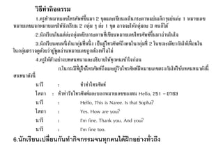 วิธีทากิจกรรม 
1.ครูทา หมายเลขโทรศัพท์ขึ้นมา 2 ชุดและเขียนลงในกระดาษแผ่นเล็กๆแผ่นล่ะ 1 หมายเลข 
หมายเลขแจกหมายเลขให้นักเรียน 2 กลุ่ม ๆ ล่ะ 1 ชุด อาจจะให้กลุ่มละ 3 คนก็ได้ 
2.นักเรียนในแต่ล่ะกลุ่มหยิบกระดาษที่เขียนหมายเลขโทรศัพท์ขึ้นมาอ่านในใจ 
3.นักเรียนคนหนึ่งในกลุ่มที่หนึ่ง เป็นผูโ้ทรศัพท์ถึงคนในกลุ่มที่ 2 ในขณะเดียวกันให้เพื่อนใน 
ในกลุ่มตรวจดูดว้ยว่าผูพู้ดอ่านหมายเลขถูกตอ้งหรือไม่ 
4.ครูให้ตัวอย่างบทสนทนาและอธิบายให้ทุกคนเขา้ใจก่อน 
ก.ในกรณีที่ผูใ้ชโ้ทรศัพท์ถึงและผูรั้บโทรศัพท์มีหมายเลขตรงกันให้ใชบ้ทสนทนาดังนี้ 
สนทนาดังนี้ 
นารี: ทา ท่าโทรศัพท์ 
โสภา : ทา ท่ารับโทรศัพท์และบอกหมายเลขของตน Hello, 251 – 0763 
นารี : Hello, This is Naree. Is that Sopha? 
โสภา : Yes. How are you? 
นารี : I’m fine. Thank you. And you? 
นารี : I’m fine too. 
6.นักเรียนเปลี่ยนกันทา กิจกรรมจนทุกคนได้ฝึกอย่างทั่วถึง 
 