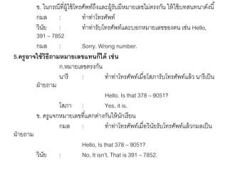 ข. ในกรณีที่ผู้ใช้โทรศัพท์ถึงและผู้รับมีหมายเลขไม่ตรงกัน ให้ใช้บทสนทนาดังนี้ 
กมล : ทาท่าโทรศัพท์ 
วินัย : ทาท่ารับโทรศัพท์และบอกหมายเลขของตน เช่น Hello, 
391 – 7852 
กมล : Sorry. Wrong number. 
5.ครูอาจใช้วิธีถามหมายเลขแทนก็ได้ เช่น 
ก.หมายเลขตรงกัน 
นารี : ทาท่าโทรศัพท์เมื่อโสภารับโทรศัพท์แล้ว นารีเป็น 
ฝ่ายถาม 
Hello. Is that 378 – 9051? 
โสภา : Yes, it is. 
ข. ครูแจกหมายเลขที่แตกต่างกันให้นักเรียน 
กมล : ทาท่าโทรศัพท์เมื่อวินัยรับโทรศัพท์แล้วกมลเป็น 
ฝ่ายถาม 
Hello, Is that 378 – 9051? 
วินัย : No, It isn’t. That is 391 – 7852. 
 