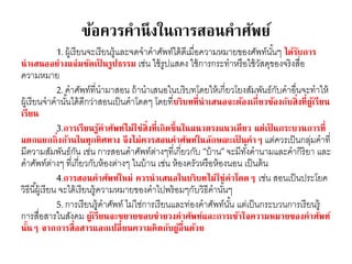 ข้อควรคานึงในการสอนคาศัพย์ 
1. ผู้เรียนจะเรียนรู้และจดจาคาศัพท์ได้ดีเมื่อความหมายของศัพท์นัน้ๆ ได้รับการ 
นาเสนออย่างแจ่มชัดเป็นรูปธรรม เช่น ใช้รูปแสดง ใช้การกระทาหรือใช้วัสดุของจริงสื่อ 
ความหมาย 
2. คาศัพท์ที่นามาสอน ถ้านาเสนอในบริบทโดยให้เกี่ยวโยงสัมพันธ์กับคาอื่นจะทาให้ 
ผู้เรียนจาคานัน้ได้ดีกว่าสอนเป็นคาโดดๆ โดยที่บริบทที่นาเสนอจะต้องเกี่ยวข้องกับสิ่งที่ผู้เรียน 
เรียน 
3.การเรียนรู้คาศัพท์ไม่ใช่สิ่งที่เกิดขึ้นในแนวตรงแนวเดียว แต่เป็นกระบวนการที่ 
แตกแยกกิ่งก้านในทุกทิศทาง จึงไม่ควรสอนคาศัพท์ในลักษณะเป็นคาๆ แต่ควรเป็นกลุ่มคาที่ 
มีความสัมพันธ์กัน เช่น การสอนคาศัพท์ต่างๆที่เกี่ยวกับ “บ้าน” จะมีทัง้คานามและคากิริยา และ 
คาศัพท์ต่างๆ ที่เกี่ยวกับห้องต่างๆ ในบ้าน เช่น ห้องครัวหรือห้องนอน เป็นต้น 
4.การสอนคาศัพท์ใหม่ ควรนาเสนอในบริบทไม่ใช่คาโดดๆ เช่น สอนเป็นประโยค 
วิธีนีผู้้เรียน จะได้เรียนรู้ความหมายของคาไปพร้อมๆกับวิธีคานัน้ๆ 
5. การเรียนรู้คาศัพท์ ไม่ใช่การเรียนและท่องคาศัพท์นัน้ แต่เป็นกระบวนการเรียนรู้ 
การสื่อสารในสังคม ผู้เรียนจะขยายขอบข่ายวงคาศัพท์และการเข้าใจความหมายของคาศัพท์ 
นั้นๆ จากการสื่อสารแลกเปลี่ยนความคิดกับผู้อื่นด้วย 
 