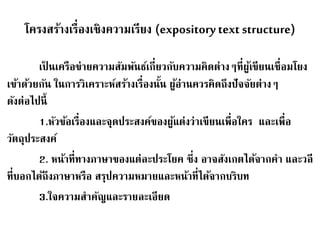 โครงสร้างเรื่องเชิงความเรียง (expository text structure) 
เป็นเครือข่ายความสัมพันธ์เกี่ยวกับความคิดต่างๆที่ผู้เขียนเชื่อมโยง 
เข้าด้วยกัน ในการวิเคราะห์สร้างเรื่องนั้น ผู้อ่านควรคิดถึงปัจจัยต่างๆ 
ดังต่อไปนี้ 
1.หัวข้อเรื่องและจุดประสงค์ของผู้แต่งว่าเขียนเพื่อใคร และเพื่อ 
วัตถุประสงค์ 
2. หน้าที่ทางภาษาของแต่ละประโยค ซึ่ง อาจสังเกตได้จากคา และวลี 
ที่บอกได้ถึงภาษาหรือ สรุปความหมายและหน้าที่ได้จากบริบท 
3.ใจความสาคัญและรายละเอียด 
 