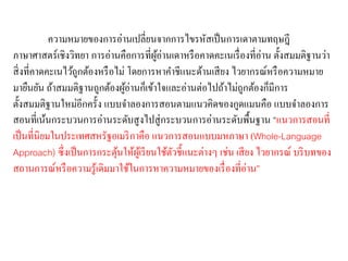 ความหมายของการอ่านเปลี่ยนจากการไขรหัสเป็นการเดาตามทฤษฎี 
ภาษาศาสตร์เชิงวิทยา การอ่านคือการที่ผู้อ่านเดาหรือคาดคะเนเรื่องที่อ่าน ตั้งสมมติฐานว่า 
สิ่งที่คาดคะเนไว้ถูกต้องหรือไม่ โดยการหาคา ชีแนะด้านเสียง ไวยากรณ์หรือความหมาย 
มายืนยัน ถ้าสมมติฐานถูกต้องผู้อ่านก็เข้าใจและอ่านต่อไปถ้าไม่ถูกต้องก็มีการ 
ตั้งสมมติฐานใหม่อีกครั้ง แบบจา ลองการสอนตามแนวคิดของกูดแมนคือ แบบจา ลองการ 
สอนที่เน้นกระบวนการอ่านระดับสูงไปสู่กระบวนการอ่านระดับพื้นฐาน “แนวการสอนที่ 
เป็นที่นิยมในประเทศสหรัฐอเมริกาคือ แนวการสอนแบบมหภาษา (Whole-Language 
Approach) ซึ่งเป็นการกระตุ้นให้ผู้เรียนใช้ตัวชี้แนะต่างๆ เช่น เสียง ไวยากรณ์ บริบทของ 
สถานการณ์หรือความรู้เดิมมาใช้ในการหาความหมายของเรื่องที่อ่าน” 
 