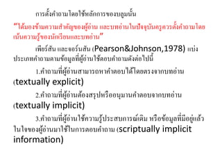 การตั้งคา ถามโดยใช้หลักการของบลูมนั้น 
“ได้มองข้ามความสา คัญของผู้อ่าน และบทอ่านในปัจจุบันครูควรตั้งคา ถามโดย 
เน้นความรู้ของนักเรียนและบทอ่าน” 
เพียร์สัน และจอร์นสัน (Pearson&Johnson,1978) แบ่ง 
ประเภทคา ถามตามข้อมูลที่ผู้อ่านใช้ตอบคา ถามดังต่อไปนี้ 
1.คา ถามที่ผู้อ่านสามารถหาคา ตอบได้โดยตรงจากบทอ่าน 
(textually explicit) 
2.คา ถามที่ผู้อ่านต้องสรุปหรืออนุมานคา ตอบจากบทอ่าน 
(textually implicit) 
3.คา ถามที่ผู้อ่านใช้ความรู้ประสบการณ์เดิม หรือข้อมูลที่มีอยู่แล้ว 
ในใจของผู้อ่านมาใช้ในการตอบคา ถาม (scriptually implicit 
information) 
 