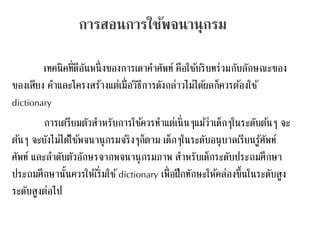 การสอนการใช้พจนานุกรม 
เทคนิคที่ดีอันหนึ่งของการเดาคา ศัพท์ คือใชบ้ริบทร่วมกับลักษณะของ 
ของเสียง คา และโครงสร้างแต่เมื่อวิธีการดังกล่าวไม่ไดผ้ลก็ควรตอ้งใช้ 
dictionary 
การเตรียมตัวสา หรบัการใชค้วรทา แต่เนิ่นๆแมว้่าเด็กๆในระดับตน้ๆ จะ 
ตน้ๆ จะยังไม่ไดใ้ชพ้จนานุกรมจริงๆก็ตาม เด็กๆในระดับอนุบาลเรียนรู้ศัพท์ 
ศัพท์ และลา ดับตัวอักษรจากพจนานุกรมภาพ สา หรับเด็กระดับประถมศึกษา 
ประถมศึกษานั้นควรให้เริ่มใช้dictionary เพื่อฝึกทักษะให้คล่องขึ้นในระดับสูง 
ระดับสูงต่อไป 
 