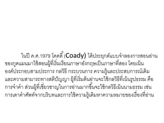 ในปี ค.ศ.1979 โคดดี้(Coady) ได้ประยุกต์แบบจาลองการสอนอ่าน 
ของกูดแมนมาใช้สอนผู้ที่เริ่มเรียนภาษาอังกฤษเป็นภาษาที่สอง โดยเน้น 
องค์ประกอบสามประการ กลวิธี กระบวนการ ความรู้และประสบการณ์เดิม 
และความสามารถทางสติปัญญา ผู้ที่เริ่มต้นอ่านจะใช้กลวิธีที่เน้นรูปธรรม คือ 
การจาคา ส่วนผู้ที่เชี่ยวชาญในการอ่านมากขึน้จะใช้กลวิธีเน้นนามธรรม เช่น 
การเดาคาศัพท์จากบริบทและการใช้ความรู้เดิมหาความหมายของเรื่องที่อ่าน 
 