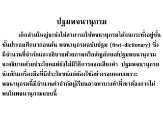 ปฐมพจนานุกรม 
เด็กส่วนใหญ่จะยังไม่สามารถใช้พจนานุกรมได้จนกระทัง่อย่ชูนั้ 
ชนั้ประถมศึกษาตอนต้น พจนานุกรมฉบับปฐม (first-dictionary) ซึ่ง 
มีจา นวนที่จา กัดและอธิบายด้วยภาพหรือสัญลักษณ์ปฐมพจนานุกรม 
จะอธิบายด้วยประโยคแต่ยังไม่มีวิธีการออกเสียงคา ปฐมพจนานุกรม 
นับเป็นเครื่องมือที่มีประโยชน์แต่ต้องใช้อย่างรอบคอบเพราะ 
พจนานุกรมนี้มีจา นวนคาจา กัดผู้เรียนอาจหาบางคาที่เขาต้องการไม่ 
พบในพจนานุกรมแบบนี้ 
 