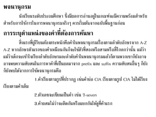 พจนานุกรม 
นักเรียนระดับประถมศึกษา ซึ่งมีผลการอ่านอยู่ในเกณฑ์จะมีความพร้อมสา หรับ 
สา หรับการใชก้ารในการพจนานุกรมจริงๆ ควรเริ่มตน้จากฉบับพื้นฐานก่อน 
การระบุตาแหน่งของคาที่ต้องการค้นหา 
สิ่งแรกที่ผูเ้รียนตอ้งตระหนักคือคา ในพจนานุกรมเรื่องตามลา ดับอักษรจาก A-Z 
A-Z หากอักษรตัวแรกของคา เหมือนกันก็จะใชตั้วที่สองหรือสามหรือสี่ไกลกว่านั้น แมว้่า 
แมว้่าเด็กจะเขา้ใจเรียงลา ดับอักษรและลา ดับคา ในพจนานุกรมแลว้ก็ตามพวกเขาก็ยังอาจ 
อาจพบความสับสนในการหาคา ที่เป็นผลมาจาก prefix และ suffix ความสับสนอื่นๆ ก็ยัง 
ก็ยังพบไดจ้ากการใชพ้จนานุกรมคือ 
1.คา เรียงตามรูปที่ปรากฏ เช่นคา ย่อ CIA เรียงตามรูป CIA ไม่ไดเ้รียง 
เรียงตามคา เต็ม 
2.ตัวเลขจะเขียนเป็นคา เช่น 7-seven 
3.คา ผสมไม่ว่าจะติดกันหรือแยกกันให้ดูที่คา แรก 
 