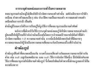 การระบุตาแหน่งและการเข้าใจความหมาย 
พจนานุกรมส่วนใหญ่ไม่เพียงให้คา จา กัดความของคา เท่านั้น แต่ยังอธิบายการใชค้า 
เหมือน คา ตรงขา้มและอื่นๆ เช่น ประวัติความเป็นมาของคา ความแตกต่างขอคา 
เหมือนในบางกรณี เป็นตน้ 
ดังนั้นผูเ้รียนควรไดรั้บการเรียนรู้ให้ถูกวธิีการที่พจนานุกรมอธิบายคา ศัพท์ 
หลังจากที่เด็กเขา้ใจวธิีการระบุตา แหน่งและรู้จักใชค้วามหมายของคา แลว้ 
ผูส้อนฝึกให้ผูเ้รียนที่กา ลังอ่านในเบื้องตน้โดยการกา หนดเป้าหมายให้คน้คา ที่มีคา 
จา กัดความเพียง 1-2 ความหมายเท่านั้น จากนั้นจึงให้เด็กพบกับคา ที่มีหลายๆ 
ความหมายและให้รู้จักเลือกความหมายที่เหมาะกับบริบทของเรื่องที่กา ลังอ่าน 
คาพ้องรูป 
คา พอ้งรูปคือคา ที่สะกดเหมือนกัน บางครงั้ออกเสียงต่างกันและความหมายก็ต่างกัน 
ดว้ย เช่น troll (อสูรในเทพนิยาย) และ troll (วิธีการจับปลาวิธีหนึ่ง) ฝึกให้เด็กสังเกต 
วิธีการที่พจนานุกรมใชอ้ธิบายคา พอ้งรูป ซึ่งโดยปกติแลว้คา พวกนี้มักจะถูกแยกไวเ้ป็น 
พวกตอ้งหาก 
 