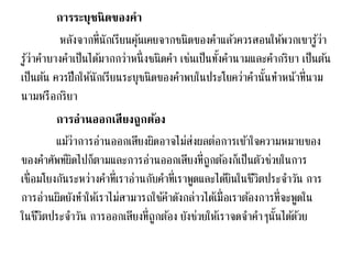 การระบุชนิดของคา 
หลังจากที่นักเรียนคุน้เคยจากชนิดของคา แลว้ควรสอนให้พวกเขารู้ว่า 
รู้ว่าคา บางคา เป็นไดม้ากกว่าหนึ่งชนิดคา เช่นเป็นทงั้คา นามและคา กริยา เป็นตน้ 
เป็นตน้ ควรฝึกให้นักเรียนระบุชนิดของคา พบในประโยคว่าคา นั้นทา หน้าที่นาม 
นามหรือกริยา 
การอ่านออกเสียงถูกต้อง 
แมว้่าการอ่านออกเสียงผดิอาจไม่ส่งผลต่อการเขา้ใจความหมายของ 
ของคา ศัพท์ผิดไปก็ตามและการอ่านออกเสียงที่ถูกตอ้งก็เป็นตัวช่วยในการ 
เชื่อมโยงกันระหว่างคา ที่เราอ่านกับคา ที่เราพูดและไดยิ้นในชีวิตประจา วัน การ 
การอ่านผิดยังทา ให้เราไม่สามารถใชค้า ดังกล่าวไดเ้มื่อเราตอ้งการที่จะพูดใน 
ในชีวิตประจา วัน การออกเสียงที่ถูกตอ้ง ยังช่วยให้เราจดจา คา ๆนั้นไดด้ว้ย 
 