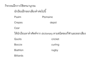 กิจกรรมฝึกการใช้พจนานุกรม 
นักเรียนฝึกออกเสียงคาต่อไปนี้ 
Psalm Ptomaine 
Crepes depot 
Czar 
ให้นักเรียนหาคาศัพท์จาก dictionary ตามชนิดของกีฬาและออกเสียง 
Quoits cricket 
Boccie curling 
Biathlon rugby 
Billiards 
 