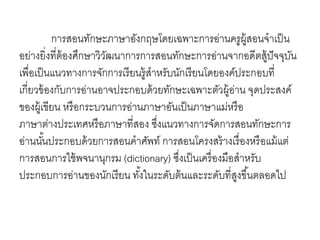 การสอนทักษะภาษาอังกฤษโดยเฉพาะการอ่านครูผู้สอนจาเป็น 
อย่างยิ่งที่ต้องศึกษาวิวัฒนาการการสอนทักษะการอา่นจากอดีตสู้ปัจจุบัน 
เพื่อเป็นแนวทางการจักการเรียนรู้สาหรับนักเรียนโดยองค์ประกอบที่ 
เกี่ยวข้องกับการอ่านอาจประกอบด้วยทักษะเฉพาะตัวผู้อ่าน จุดประสงค์ 
ของผู้เขียน หรือกระบวนการอ่านภาษาอันเป็นภาษาแม่หรือ 
ภาษาต่างประเทศหรือภาษาที่สอง ซึ่งแนวทางการจัดการสอนทักษะการ 
อ่านนัน้ประกอบด้วยการสอนคาศัพท์ การสอนโครงสร้างเรื่องหรือแม้แต่ 
การสอนการใช้พจนานุกรม (dictionary) ซึ่งเป็นเครื่องมือสาหรับ 
ประกอบการอ่านของนักเรียน ทัง้ในระดับต้นและระดับที่สูงขึน้ตลอดไป 
