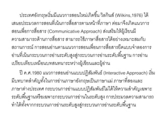 ประเทศอังกฤษเริ่มมีแนวการสอนใหม่เกิดขึน้ วิลกินส์(Wilkins,1976) ได้ 
เสนอประมวลการสอนที่เน้นการสื่อสารตามหน้าที่ภาษา ต่อมาจึงเกิดแนวการ 
สอนเพื่อการสื่อสาร (Communicative Approach) ส่งเสริมให้ผู้เรียนมี 
ความสามารถด้านการสื่อสาร สามารถใช้ภาษาสื่อสารได้อย่างเหมาะสมกับ 
สถานการณ์ การสอนอ่านตามแนวการสอนเพื่อนการสื่อสารยึดแบบจาลองการ 
อ่านที่เน้นกระบวนการอ่านระดับสูงสู่กระบวนการอ่านระดับพืน้ฐาน การอ่าน 
เปรียบเทียบเหมือนบทสนทนาระหว่างผู้เขียนและผู้อ่าน 
ปี ค.ศ.1980 แนวการสอนอ่านแบบปฎิสัมพันธ์ (Interactive Approach) เริ่ม 
มีบทบาทสาคัญทัง้ในการอ่านภาษาอังกฤษเป็นภาษาแม่ ภาษาที่สองและ 
ภาษาต่างประเทศ กระบวนการอ่านแบบปฎิสัมพันธ์ไม่ได้ให้ความสาคัญเฉพาะ 
ระดับพืน้ฐานหรือเฉพาะกระบวนการอ่านในระดับสูง การประมวลความสามารถ 
ทาได้ทัง้จากกระบวนการอ่านระดับสูงสู่กระบวนการอ่านระดับพนื้ฐาน 
 