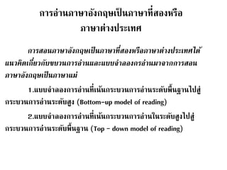 การอ่านภาษาอังกฤษเป็นภาษาที่สองหรือ 
ภาษาต่างประเทศ 
การสอนภาษาอังกฤษเป็นภาษาที่สองหรือภาษาต่างประเทศได้ 
แนวคิดเกี่ยวกับขบวนการอ่านและแบบจาลองกรอ่านมาจากการสอน 
ภาษาอังกฤษเป็นภาษาแม่ 
1.แบบจา ลองการอ่านที่เน้นกระบวนการอ่านระดับพื้นฐานไปสู่ 
กระบวนการอ่านระดับสูง (Bottom-up model of reading) 
2.แบบจา ลองการอ่านที่เน้นกระบวนการอ่านในระดับสูงไปสู่ 
กระบวนการอ่านระดับพื้นฐาน (Top – down model of reading) 
 
