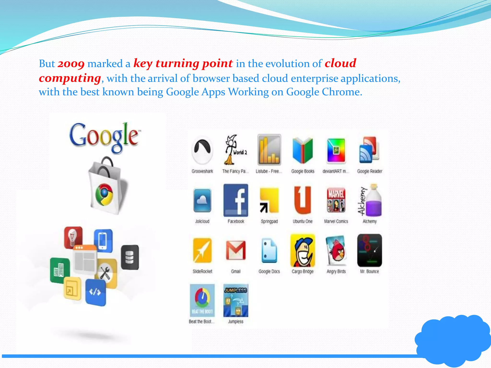 But 2009 marked a key turning point in the evolution of cloud 
computing, with the arrival of browser based cloud enterprise applications, 
with the best known being Google Apps Working on Google Chrome. 
 