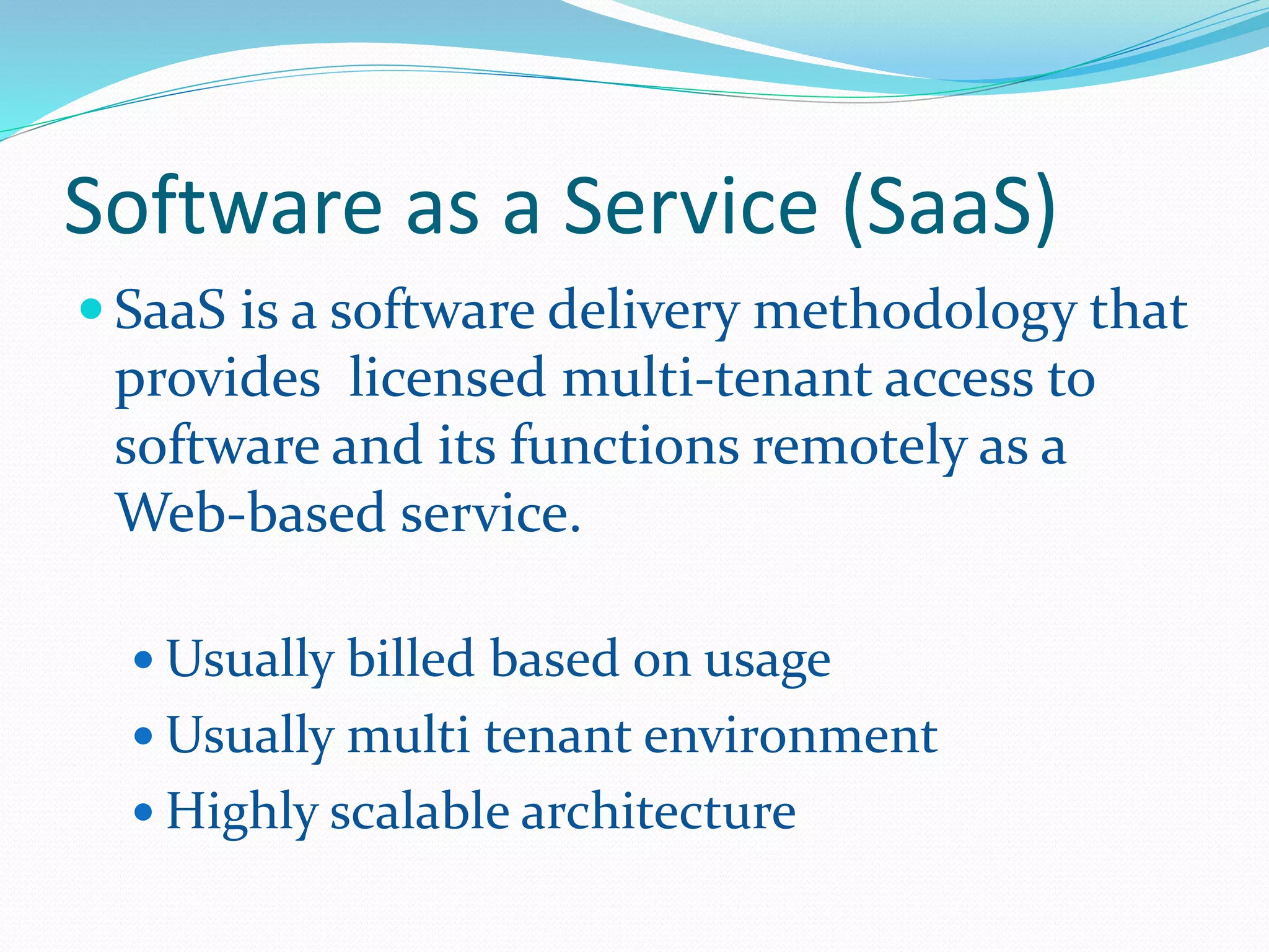 Software as a Service (SaaS) 
 SaaS is a software delivery methodology that 
provides licensed multi-tenant access to 
software and its functions remotely as a 
Web-based service. 
Usually billed based on usage 
Usually multi tenant environment 
 Highly scalable architecture 
 