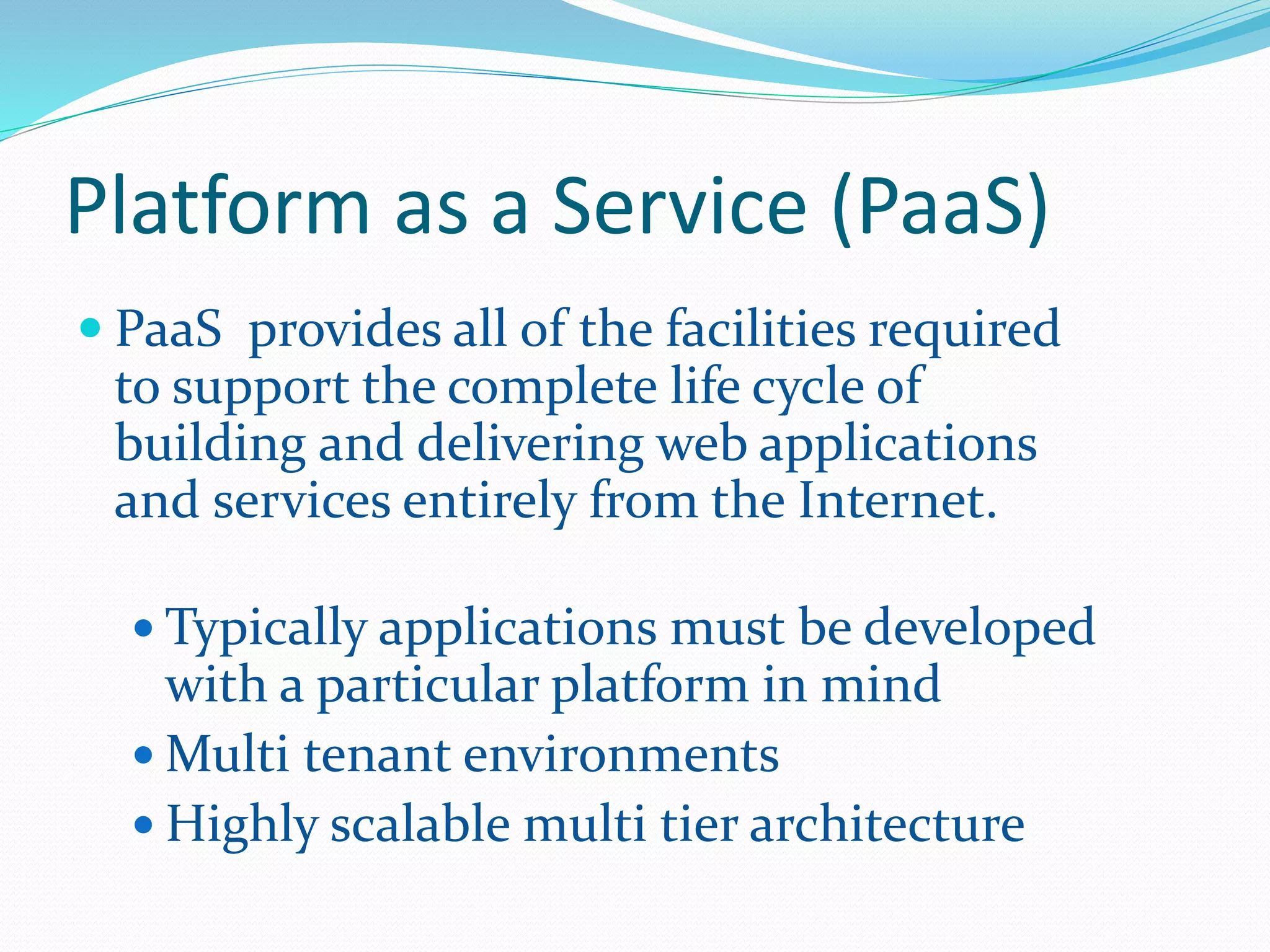 Platform as a Service (PaaS) 
 PaaS provides all of the facilities required 
to support the complete life cycle of 
building and delivering web applications 
and services entirely from the Internet. 
 Typically applications must be developed 
with a particular platform in mind 
Multi tenant environments 
 Highly scalable multi tier architecture 
 