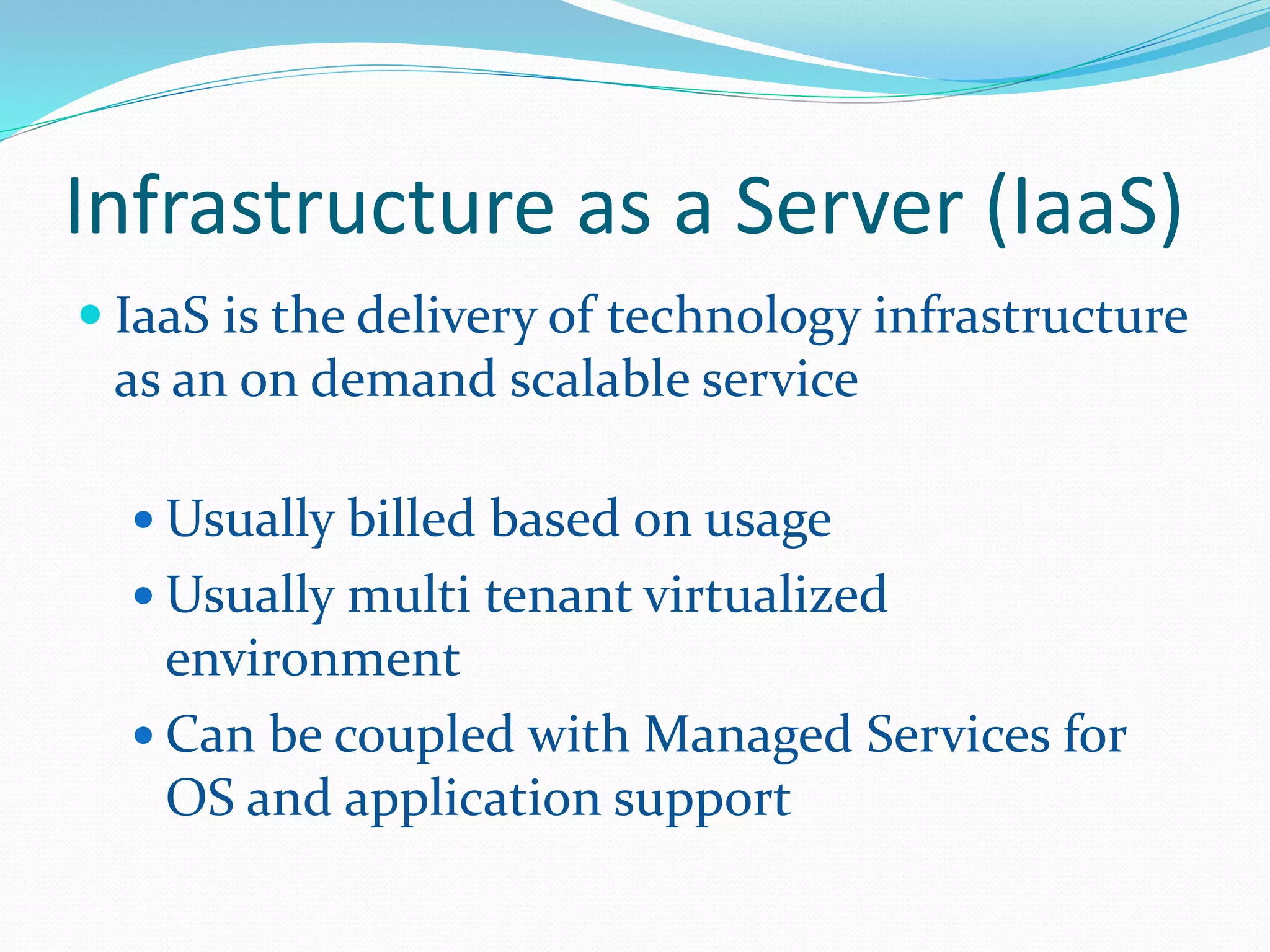 Infrastructure as a Server (IaaS) 
 IaaS is the delivery of technology infrastructure 
as an on demand scalable service 
Usually billed based on usage 
Usually multi tenant virtualized 
environment 
 Can be coupled with Managed Services for 
OS and application support 
 