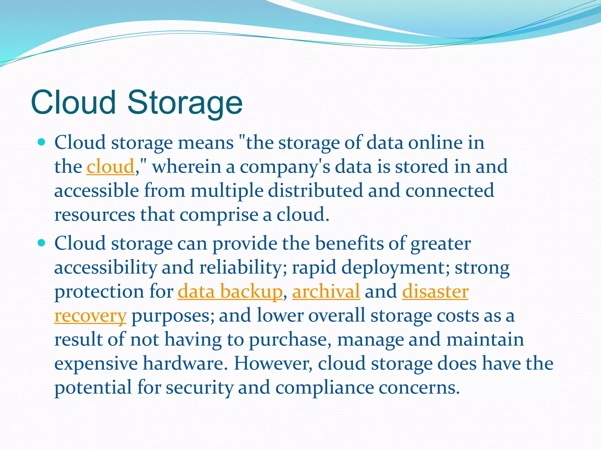 Cloud Storage 
 Cloud storage means "the storage of data online in 
the cloud," wherein a company's data is stored in and 
accessible from multiple distributed and connected 
resources that comprise a cloud. 
 Cloud storage can provide the benefits of greater 
accessibility and reliability; rapid deployment; strong 
protection for data backup, archival and disaster 
recovery purposes; and lower overall storage costs as a 
result of not having to purchase, manage and maintain 
expensive hardware. However, cloud storage does have the 
potential for security and compliance concerns. 
 