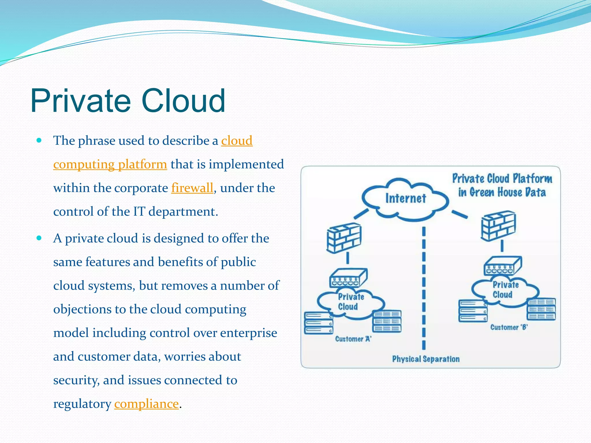 Private Cloud 
 The phrase used to describe a cloud 
computing platform that is implemented 
within the corporate firewall, under the 
control of the IT department. 
 A private cloud is designed to offer the 
same features and benefits of public 
cloud systems, but removes a number of 
objections to the cloud computing 
model including control over enterprise 
and customer data, worries about 
security, and issues connected to 
regulatory compliance. 
 