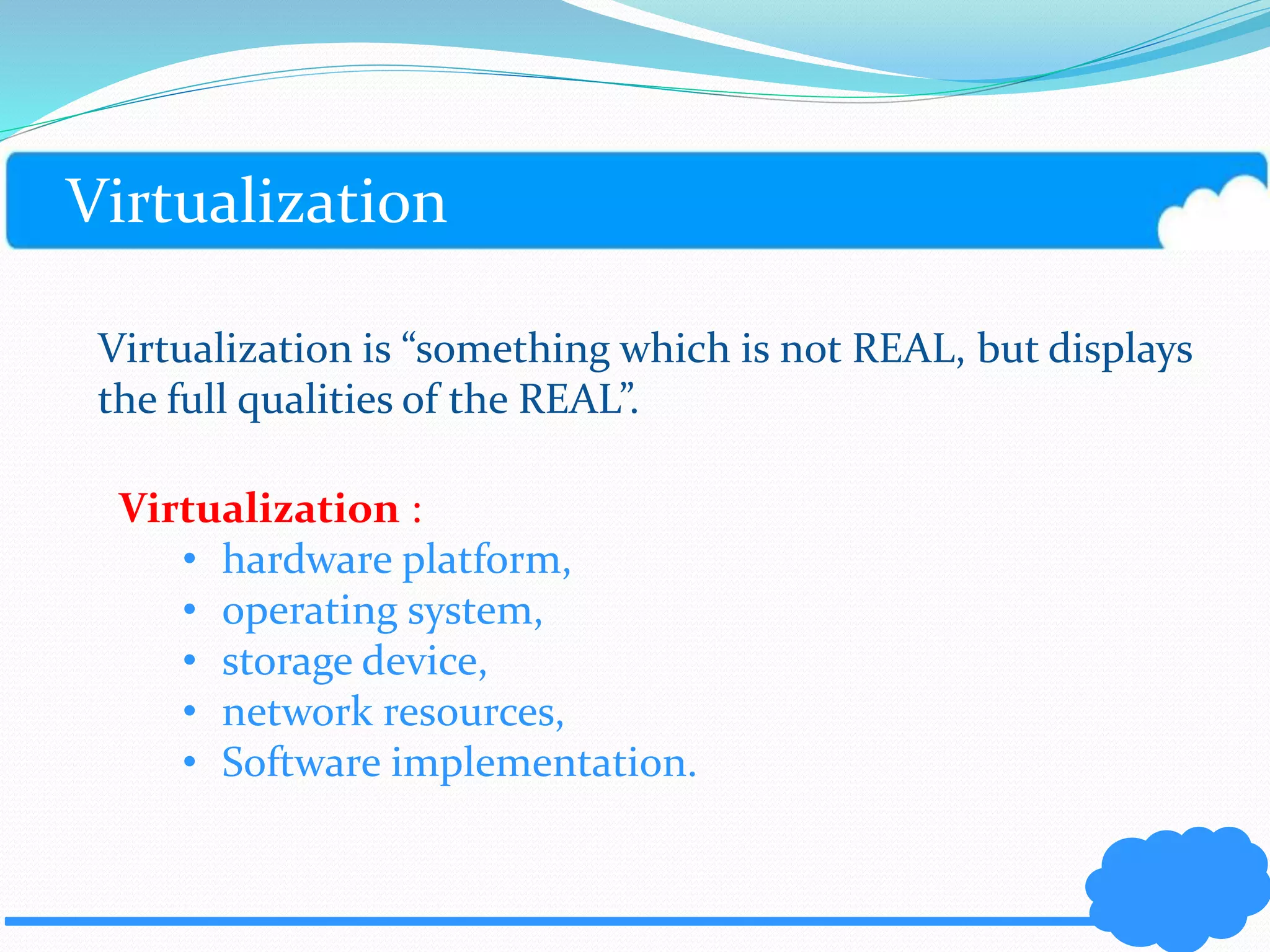 Virtualization 
Virtualization is “something which is not REAL, but displays 
the full qualities of the REAL”. 
Virtualization : 
• hardware platform, 
• operating system, 
• storage device, 
• network resources, 
• Software implementation. 
 