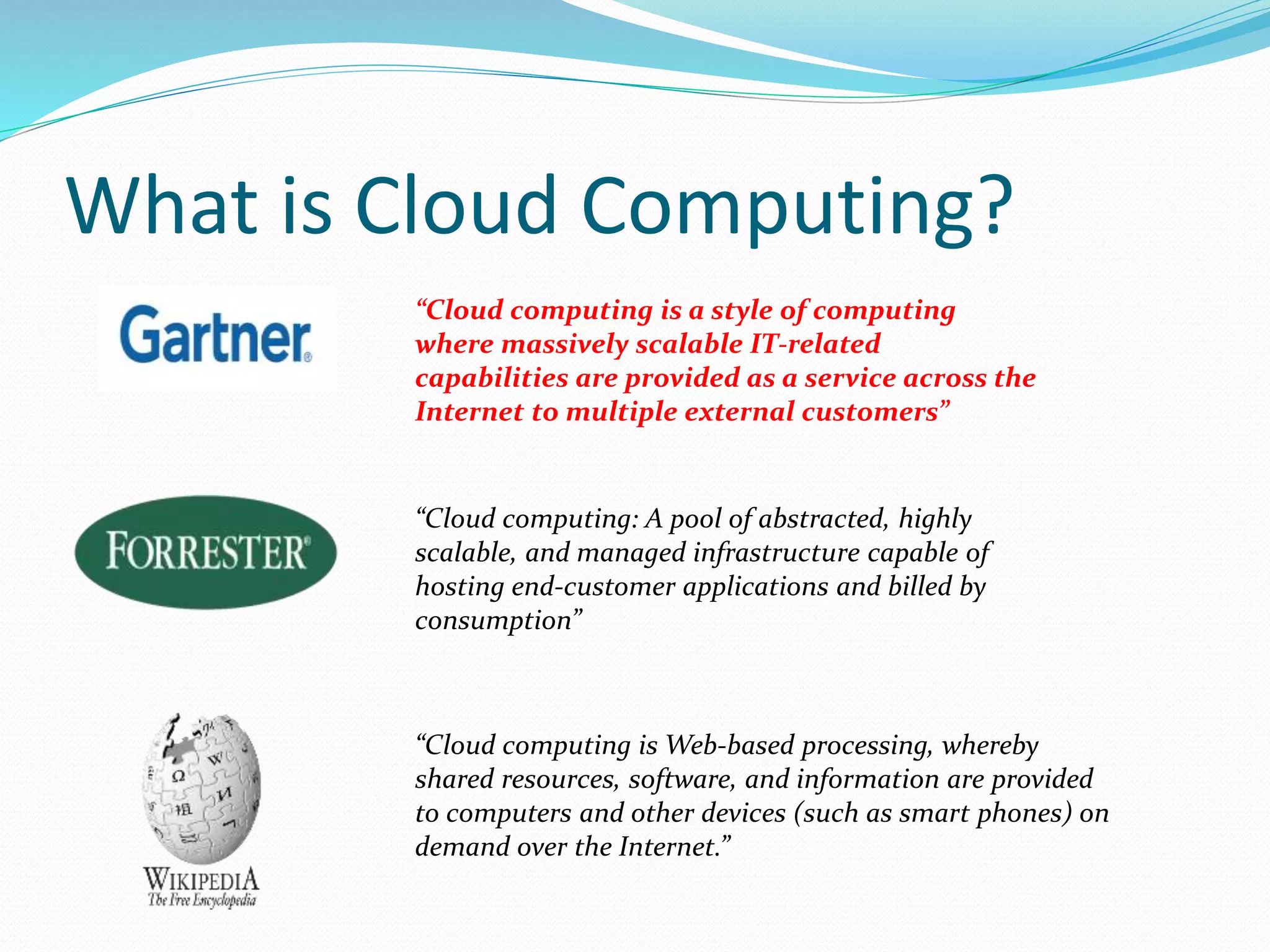 What is Cloud Computing? 
“Cloud computing is a style of computing 
where massively scalable IT-related 
capabilities are provided as a service across the 
Internet to multiple external customers” 
“Cloud computing: A pool of abstracted, highly 
scalable, and managed infrastructure capable of 
hosting end-customer applications and billed by 
consumption” 
“Cloud computing isWeb-based processing, whereby 
shared resources, software, and information are provided 
to computers and other devices (such as smart phones) on 
demand over the Internet.” 
 