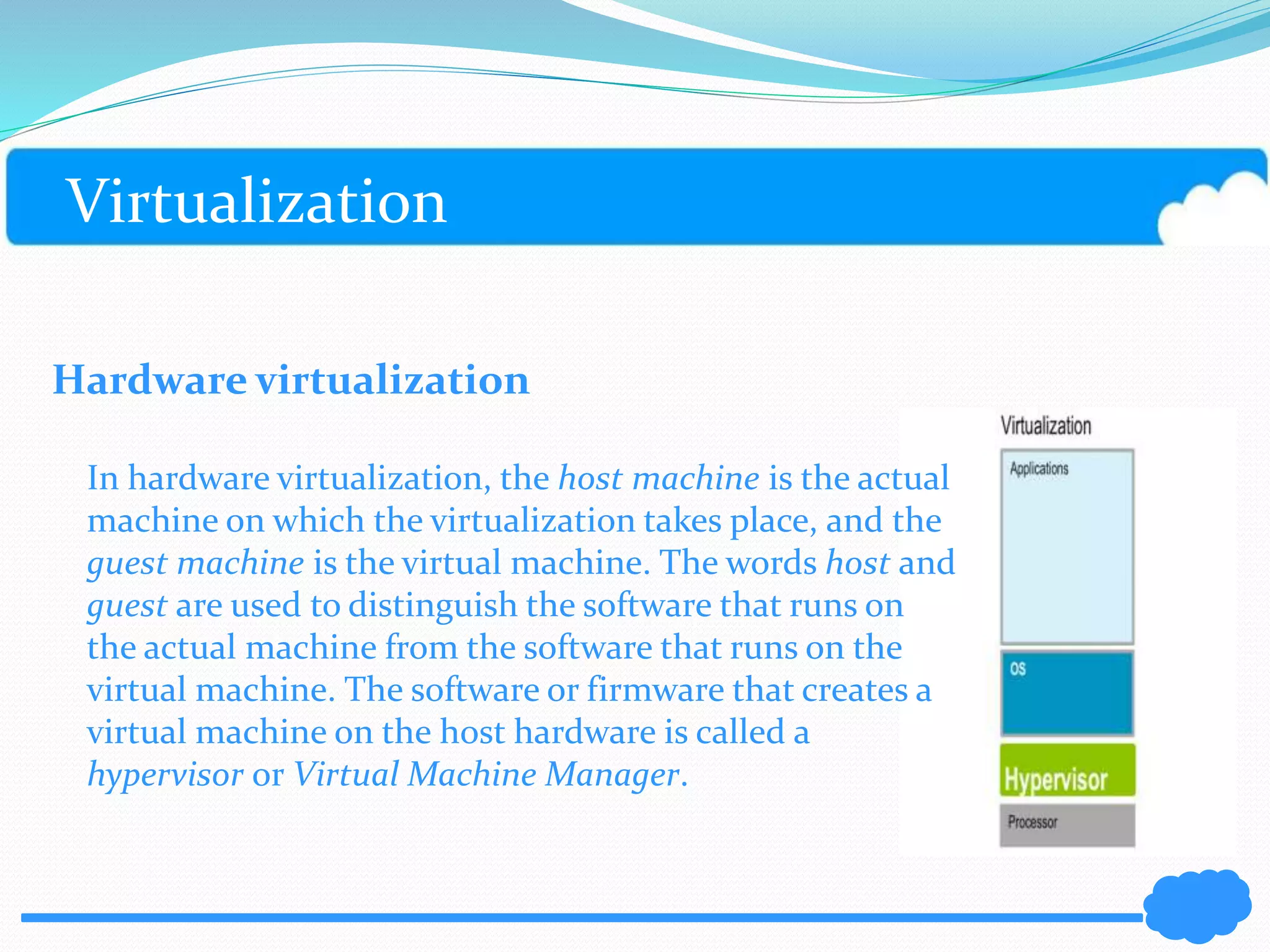 Virtualization 
Hardware virtualization 
In hardware virtualization, the host machine is the actual 
machine on which the virtualization takes place, and the 
guest machine is the virtual machine. The words host and 
guest are used to distinguish the software that runs on 
the actual machine from the software that runs on the 
virtual machine. The software or firmware that creates a 
virtual machine on the host hardware is called a 
hypervisor or Virtual Machine Manager. 
 