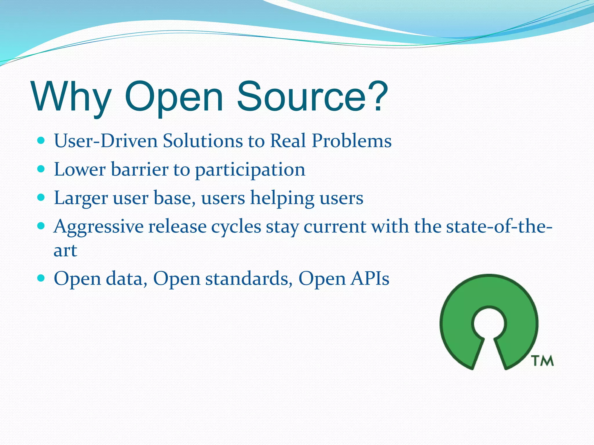 Why Open Source? 
 User-Driven Solutions to Real Problems 
 Lower barrier to participation 
 Larger user base, users helping users 
 Aggressive release cycles stay current with the state-of-the-art 
 Open data, Open standards, Open APIs 
 